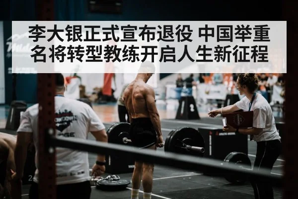 李大银正式宣布退役 中国举重名将转型教练开启人生新征程