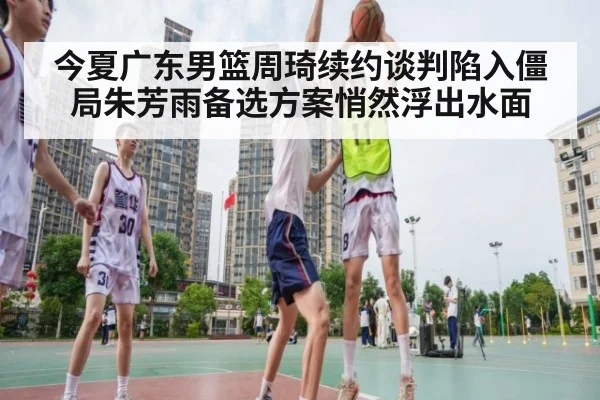 今夏广东男篮周琦续约谈判陷入僵局朱芳雨备选方案悄然浮出水面